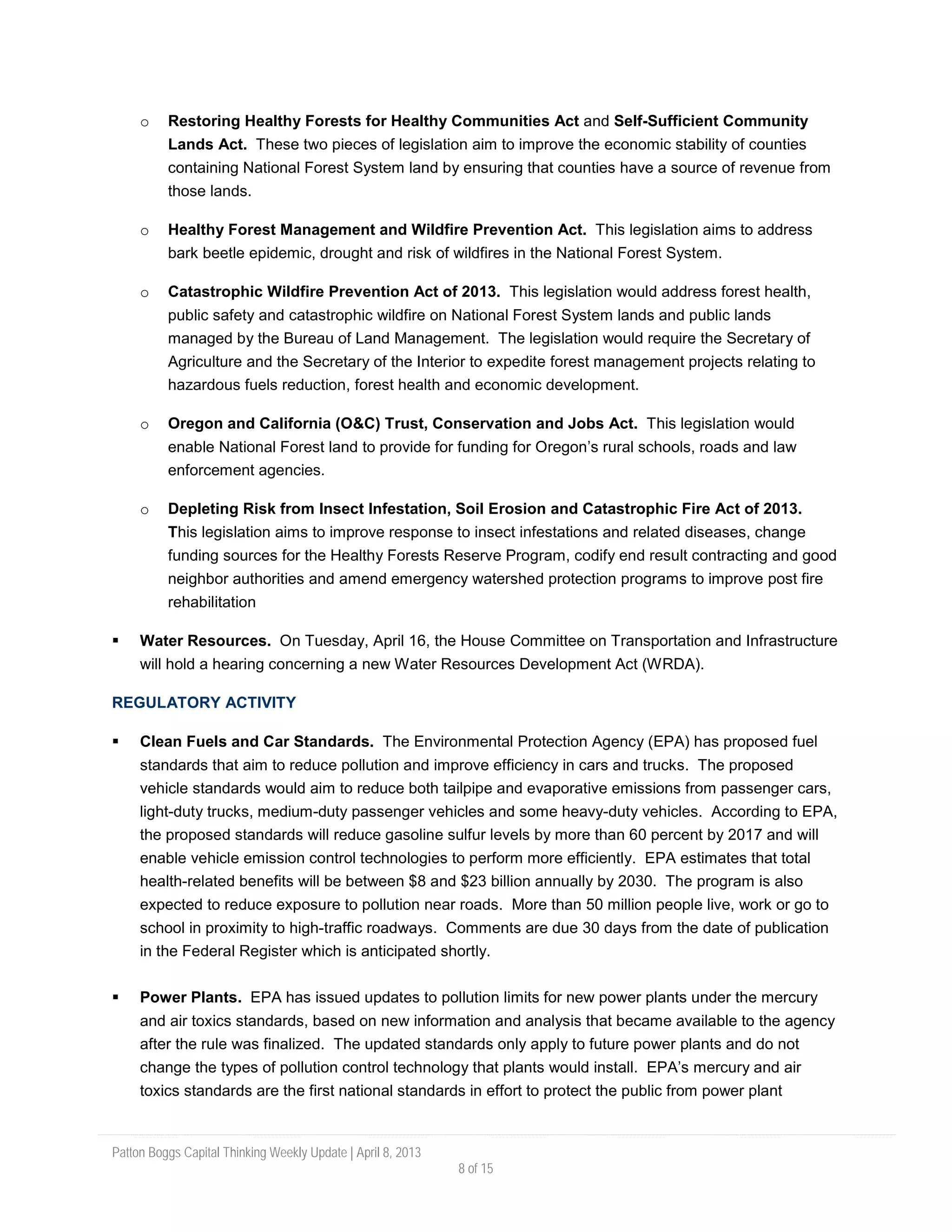 Patton Boggs Capital Thinking Weekly Update | April 8, 2013
8 of 15
o Restoring Healthy Forests for Healthy Communities Act and Self-Sufficient Community
Lands Act. These two pieces of legislation aim to improve the economic stability of counties
containing National Forest System land by ensuring that counties have a source of revenue from
those lands.
o Healthy Forest Management and Wildfire Prevention Act. This legislation aims to address
bark beetle epidemic, drought and risk of wildfires in the National Forest System.
o Catastrophic Wildfire Prevention Act of 2013. This legislation would address forest health,
public safety and catastrophic wildfire on National Forest System lands and public lands
managed by the Bureau of Land Management. The legislation would require the Secretary of
Agriculture and the Secretary of the Interior to expedite forest management projects relating to
hazardous fuels reduction, forest health and economic development.
o Oregon and California (O&C) Trust, Conservation and Jobs Act. This legislation would
enable National Forest land to provide for funding for Oregon’s rural schools, roads and law
enforcement agencies.
o Depleting Risk from Insect Infestation, Soil Erosion and Catastrophic Fire Act of 2013.
This legislation aims to improve response to insect infestations and related diseases, change
funding sources for the Healthy Forests Reserve Program, codify end result contracting and good
neighbor authorities and amend emergency watershed protection programs to improve post fire
rehabilitation
 Water Resources. On Tuesday, April 16, the House Committee on Transportation and Infrastructure
will hold a hearing concerning a new Water Resources Development Act (WRDA).
REGULATORY ACTIVITY
 Clean Fuels and Car Standards. The Environmental Protection Agency (EPA) has proposed fuel
standards that aim to reduce pollution and improve efficiency in cars and trucks. The proposed
vehicle standards would aim to reduce both tailpipe and evaporative emissions from passenger cars,
light-duty trucks, medium-duty passenger vehicles and some heavy-duty vehicles. According to EPA,
the proposed standards will reduce gasoline sulfur levels by more than 60 percent by 2017 and will
enable vehicle emission control technologies to perform more efficiently. EPA estimates that total
health-related benefits will be between $8 and $23 billion annually by 2030. The program is also
expected to reduce exposure to pollution near roads. More than 50 million people live, work or go to
school in proximity to high-traffic roadways. Comments are due 30 days from the date of publication
in the Federal Register which is anticipated shortly.
 Power Plants. EPA has issued updates to pollution limits for new power plants under the mercury
and air toxics standards, based on new information and analysis that became available to the agency
after the rule was finalized. The updated standards only apply to future power plants and do not
change the types of pollution control technology that plants would install. EPA’s mercury and air
toxics standards are the first national standards in effort to protect the public from power plant
 