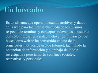 Es un sistema que opera indexando archivos y datos
en la web para facilitar la búsqueda de los mismos
respecto de términos y conceptos relevantes al usuario
con sólo ingresar una palabra clave. La utilización de
buscadores web se ha convertido en uno de los
principales motivos de uso de Internet, facilitando la
obtención de información y el trabajo de índole
investigativa pero también con fines sociales,
recreativos y personales.
 