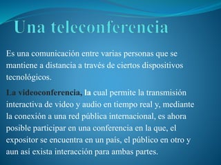 Es una comunicación entre varias personas que se
mantiene a distancia a través de ciertos dispositivos
tecnológicos.
La videoconferencia, la cual permite la transmisión
interactiva de video y audio en tiempo real y, mediante
la conexión a una red pública internacional, es ahora
posible participar en una conferencia en la que, el
expositor se encuentra en un país, el público en otro y
aun así exista interacción para ambas partes.
 