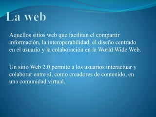 Aquellos sitios web que facilitan el compartir
información, la interoperabilidad, el diseño centrado
en el usuario y la colaboración en la World Wide Web.
Un sitio Web 2.0 permite a los usuarios interactuar y
colaborar entre sí, como creadores de contenido, en
una comunidad virtual.
 