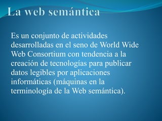 Es un conjunto de actividades
desarrolladas en el seno de World Wide
Web Consortium con tendencia a la
creación de tecnologías para publicar
datos legibles por aplicaciones
informáticas (máquinas en la
terminología de la Web semántica).
 