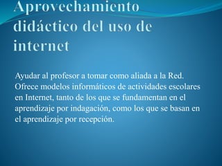 Ayudar al profesor a tomar como aliada a la Red.
Ofrece modelos informáticos de actividades escolares
en Internet, tanto de los que se fundamentan en el
aprendizaje por indagación, como los que se basan en
el aprendizaje por recepción.
 