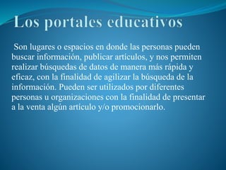 Son lugares o espacios en donde las personas pueden
buscar información, publicar artículos, y nos permiten
realizar búsquedas de datos de manera más rápida y
eficaz, con la finalidad de agilizar la búsqueda de la
información. Pueden ser utilizados por diferentes
personas u organizaciones con la finalidad de presentar
a la venta algún artículo y/o promocionarlo.
 