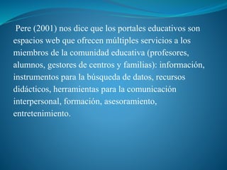 Pere (2001) nos dice que los portales educativos son
espacios web que ofrecen múltiples servicios a los
miembros de la comunidad educativa (profesores,
alumnos, gestores de centros y familias): información,
instrumentos para la búsqueda de datos, recursos
didácticos, herramientas para la comunicación
interpersonal, formación, asesoramiento,
entretenimiento.
 