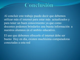 Al concluir este trabajo puedo decir que debemos
utilizar más el internet para estar más actualizados y
para tener un buen conocimiento ya que como
docentes podemos brindarles una buena información a
nuestros alumnos en el ámbito educativo.
El uso que debemos ofrecerle el internet debe ser
bueno. Hoy en día, existen muchísima computadoras
conectadas a esta red.
 