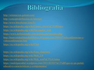 http://orientacion.galeon.com/
http://conceptodefinicion.de/internet/
http://www.biwebzone.com/Fr
https://es.wikipedia.org/wiki/Correo_electr%C3%B3nico
https://es.wikipedia.org/wiki/Navegador_web
https://www.definicionabc.com/tecnologia/buscador.php
http://bienvenidoalmundodelastics.blogspot.com/2009/07/teleconferencias-y-
videoconferencias.htm
https://es.wikipedia.org/wiki/Chat
https://es.wikipedia.org/wiki/Foro_(Internet)
https://es.wikipedia.org/wiki/Web_2.0
https://es.wikipedia.org/wiki/Web_sem%C3%A1ntica
https://raulelguezabal.wordpress.com/2011/02/03/%C2%BFque-es-un-portal-
educativo-caracteristicas-y-componentes/
 