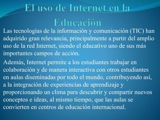 Las tecnologías de la información y comunicación (TIC) han
adquirido gran relevancia, principalmente a partir del amplio
uso de la red Internet, siendo el educativo uno de sus más
importantes campos de acción.
Además, Internet permite a los estudiantes trabajar en
colaboración y de manera interactiva con otros estudiantes
en aulas diseminadas por todo el mundo, contribuyendo así,
a la integración de experiencias de aprendizaje y
proporcionando un clima para descubrir y compartir nuevos
conceptos e ideas, al mismo tiempo, que las aulas se
convierten en centros de educación internacional.
 