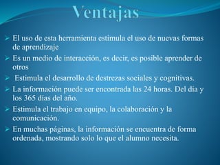  El uso de esta herramienta estimula el uso de nuevas formas
de aprendizaje
 Es un medio de interacción, es decir, es posible aprender de
otros
 Estimula el desarrollo de destrezas sociales y cognitivas.
 La información puede ser encontrada las 24 horas. Del día y
los 365 días del año.
 Estimula el trabajo en equipo, la colaboración y la
comunicación.
 En muchas páginas, la información se encuentra de forma
ordenada, mostrando solo lo que el alumno necesita.
 