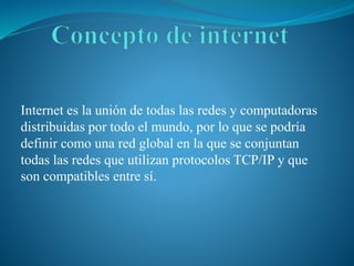Internet es la unión de todas las redes y computadoras
distribuidas por todo el mundo, por lo que se podría
definir como una red global en la que se conjuntan
todas las redes que utilizan protocolos TCP/IP y que
son compatibles entre sí.
 