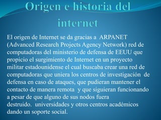 El origen de Internet se da gracias a ARPANET
(Advanced Research Projects Agency Network) red de
computadoras del ministerio de defensa de EEUU que
propicio el surgimiento de Internet en un proyecto
militar estadounidense el cual buscaba crear una red de
computadoras que uniera los centros de investigación de
defensa en caso de ataques, que pudieran mantener el
contacto de manera remota y que siguieran funcionando
a pesar de que alguno de sus nodos fuera
destruido. universidades y otros centros académicos
dando un soporte social.
 