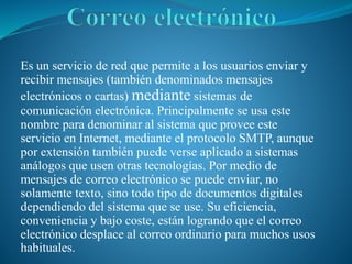 Es un servicio de red que permite a los usuarios enviar y
recibir mensajes (también denominados mensajes
electrónicos o cartas) mediante sistemas de
comunicación electrónica. Principalmente se usa este
nombre para denominar al sistema que provee este
servicio en Internet, mediante el protocolo SMTP, aunque
por extensión también puede verse aplicado a sistemas
análogos que usen otras tecnologías. Por medio de
mensajes de correo electrónico se puede enviar, no
solamente texto, sino todo tipo de documentos digitales
dependiendo del sistema que se use. Su eficiencia,
conveniencia y bajo coste, están logrando que el correo
electrónico desplace al correo ordinario para muchos usos
habituales.
 