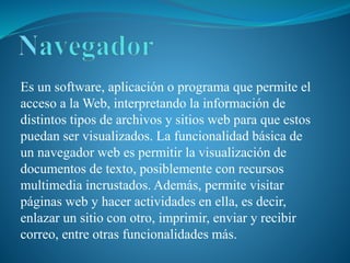 Es un software, aplicación o programa que permite el
acceso a la Web, interpretando la información de
distintos tipos de archivos y sitios web para que estos
puedan ser visualizados. La funcionalidad básica de
un navegador web es permitir la visualización de
documentos de texto, posiblemente con recursos
multimedia incrustados. Además, permite visitar
páginas web y hacer actividades en ella, es decir,
enlazar un sitio con otro, imprimir, enviar y recibir
correo, entre otras funcionalidades más.
 