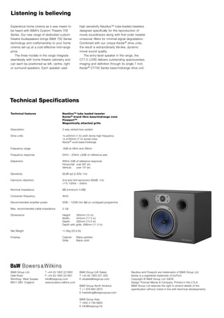 Listening is believing

Experience home cinema as it was meant to             high sensitivity Nautilus™ tube-loaded tweeters
be heard with B&W’s Custom Theatre 700                designed specifically for the reproduction of
Series. Our new range of dedicated custom             movie soundtracks along with first-order tweeter
theatre loudspeakers brings B&W 700 Series            crossover filters for minimal signal degradation.
technology and craftsmanship to your home             Combined with our unique Kevlar® drive units,
cinema set-up at a cost-effective mid-range           the result is extraordinarily life-like, dynamic
price.                                                movie sound quality.
   The three models in the range integrate               The entry-level speaker in the range, the
seamlessly with home theatre cabinetry and            CT7.5 LCRS delivers outstanding spaciousness,
can each be positioned as left, centre, right         imaging and definition through its single 7 inch
or surround speakers. Each speaker uses               Kevlar® CT700 Series bass/midrange drive unit.




Technical Specifications

Technical features                    Nautilus™ tube loaded tweeter
                                      Kevlar® brand fibre bass/midrange cone
                                      Flowport™
                                      Magnetically attached grille

Description                           2-way vented-box system

Drive units                           1x ø25mm (1 in) cloth dome high-frequency
                                      1x ø180mm (7 in) woven blue
                                      Kevlar® cone bass/midrange

Frequency range                       -6dB at 48Hz and 28kHz

Frequency response                    55Hz – 22kHz ±3dB on reference axis

Dispersion                            Within 2dB of reference response
                                      Horizontal: over 60º arc
                                      Vertical:   over 10º arc

Sensitivity                           92dB spl (2.83V, 1m)

Harmonic distortion                   2nd and 3rd harmonics (90dB, 1m)
                                      <1% 100Hz – 20kHz

Nominal impedance                     8Ω (minimum 4.6Ω)

Crossover frequency                   4kHz

Recommended amplifier power           50W – 120W into 8Ω on unclipped programme

Max. recommended cable impedance      0.1Ω

Dimensions                            Height:      305mm (12 in)
                                      Width:       444mm (17.5 in)
                                      Depth:       265mm (10.5 in)
                                      Depth with   grille: 288mm (11.3 in)

Net Weight                            11.6kg (25.6 lb)

Finishes                              Cabinet      Black painted
                                      Grille       Black cloth




B&W Group Ltd            T +44 (0) 1903 221800        B&W Group (UK Sales)                  Nautilus and Flowport are trademarks of B&W Group Ltd.
Dale Road                F +44 (0) 1903 221801        T +44 (0) 1903 221 500                Kevlar is a registered trademark of DuPont.
Worthing West Sussex     info@bwgroup.com             E uksales@bwgroup.com                 Copyright © B&W Group Ltd. E&OE.
BN11 2BH England         www.bowers-wilkins.com                                             Design Thomas Manss & Company. Printed in the U.S.A.
                                                      B&W Group North America               B&W Group Ltd reserves the right to amend details of the
                                                      T +1 978 664 2870                     specification without notice in line with technical developments.
                                                      E marketing@bwgroupusa.com

                                                      B&W Group Asia
                                                      T +852 2 790 8903
                                                      E info@bwgroup.hk
 