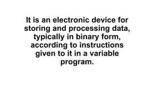 It is an electronic device for
storing and processing data,
typically in binary form,
according to instructions
given to it in a variable
program.
 