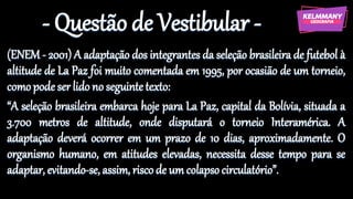 - Questão de Vestibular -
(ENEM - 2001) A adaptação dos integrantes da seleção brasileira de futebol à
altitude de La Paz foi muito comentada em 1995, por ocasião de um torneio,
comopode ser lido no seguintetexto:
“A seleção brasileira embarca hoje para La Paz, capital da Bolívia, situada a
3.700 metros de altitude, onde disputará o torneio Interamérica. A
adaptação deverá ocorrer em um prazo de 10 dias, aproximadamente. O
organismo humano, em atitudes elevadas, necessita desse tempo para se
adaptar, evitando-se, assim, risco de um colapsocirculatório”.
 