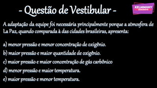 - Questão de Vestibular -
A adaptação da equipe foi necessária principalmente porque a atmosfera de
La Paz, quandocomparadaà das cidadesbrasileiras, apresenta:
a) menorpressãoe menor concentraçãode oxigênio.
b) maior pressãoe maiorquantidade de oxigênio.
c) maior pressãoe maior concentraçãode gás carbônico
d) menorpressão e maior temperatura.
e) maiorpressão e menor temperatura.
 