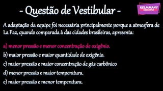 - Questão de Vestibular -
A adaptação da equipe foi necessária principalmente porque a atmosfera de
La Paz, quandocomparadaà das cidadesbrasileiras, apresenta:
a) menorpressãoe menor concentraçãode oxigênio.
b) maior pressãoe maiorquantidade de oxigênio.
c) maior pressãoe maior concentraçãode gás carbônico
d) menorpressão e maior temperatura.
e) maiorpressão e menor temperatura.
 