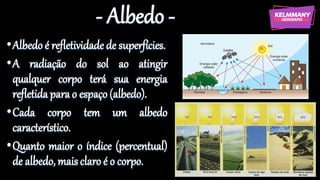 - Albedo -
•Albedoé refletividade de superfícies.
•A radiação do sol ao atingir
qualquer corpo terá sua energia
refletida para o espaço(albedo).
•Cada corpo tem um albedo
característico.
•Quanto maior o índice (percentual)
de albedo, maisclaroé o corpo.
 