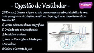 - Questão de Vestibular -
(UPE– 2019)Observe a figuraao ladoque representao esboçohipotéticode uma
dadapaisageme a circulaçãoatmosférica. O que significam, respectivamente,as
áreasA e B?
a) Vórticeciclônicoe chuvasorográficas
b) Ondade lestee chuvasfrontais
c) Anticiclonee ciclone
d) Zonade ConvergênciaIntertropical
e Anticiclone
e) Ciclonee Correntede Jato
 