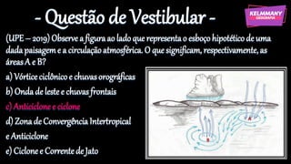 - Questão de Vestibular -
(UPE– 2019)Observe a figuraao ladoque representao esboçohipotéticode uma
dadapaisageme a circulaçãoatmosférica. O que significam, respectivamente,as
áreasA e B?
a) Vórticeciclônicoe chuvasorográficas
b) Ondade lestee chuvasfrontais
c) Anticiclonee ciclone
d) Zonade ConvergênciaIntertropical
e Anticiclone
e) Ciclonee Correntede Jato
 