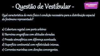 - Questão de Vestibular -
Qualcaracterísticado meiofísicoé condiçãonecessáriaparaa distribuiçãoespacial
do fenômenorepresentado?
a) Coberturavegetalcomportearbóreo
b) Barreirasorográficascomaltitudeselevadas.
c) Pressãoatmosféricacomdiferençaacentuada.
d) Superfíciecontinental comrefletividadeintensa.
e) Correntesmarinhascomdireçõesconvergentes.
 