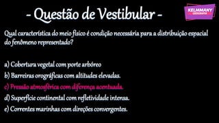 - Questão de Vestibular -
Qualcaracterísticado meiofísicoé condiçãonecessáriaparaa distribuiçãoespacial
do fenômenorepresentado?
a) Coberturavegetalcomportearbóreo
b) Barreirasorográficascomaltitudeselevadas.
c) Pressãoatmosféricacomdiferençaacentuada.
d) Superfíciecontinental comrefletividadeintensa.
e) Correntesmarinhascomdireçõesconvergentes.
 
