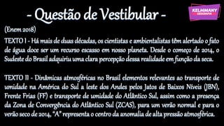 - Questão de Vestibular -
(Enem2018)
TEXTO I - Há mais de duas décadas, os cientistas e ambientalistas têm alertado o fato
de água doce ser um recurso escasso em nosso planeta. Desde o começo de 2014, o
Sudestedo Brasil adquiriuumaclarapercepçãodessarealidadeem funçãoda seca.
TEXTO II - Dinâmicas atmosféricas no Brasil elementos relevantes ao transporte de
umidade na América do Sul a leste dos Andes pelos Jatos de Baixos Níveis (JBN),
Frente Frias (FF) e transporte de umidade do Atlântico Sul, assim como a presença
da Zona de Convergência do Atlântico Sul (ZCAS), para um verão normal e para o
verãoseco de 2014, “A”representao centroda anomaliade altapressãoatmosférica.
 