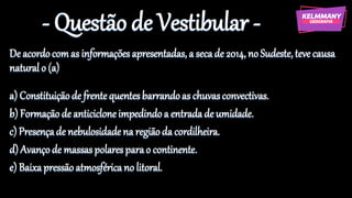 - Questão de Vestibular -
De acordocomas informaçõesapresentadas, a secade 2014, noSudeste, teve causa
naturalo (a)
a) Constituiçãode frentequentesbarrandoas chuvasconvectivas.
b) Formação de anticicloneimpedindoa entradade umidade.
c) Presençade nebulosidadena regiãoda cordilheira.
d) Avançode massaspolaresparao continente.
e) Baixapressãoatmosféricano litoral.
 