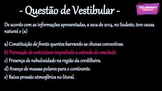 - Questão de Vestibular -
De acordocomas informaçõesapresentadas, a secade 2014, noSudeste, teve causa
naturalo (a)
a) Constituiçãode frentequentesbarrandoas chuvasconvectivas.
b) Formação de anticicloneimpedindoa entradade umidade.
c) Presençade nebulosidadena regiãoda cordilheira.
d) Avançode massaspolaresparao continente.
e) Baixapressãoatmosféricano litoral.
 