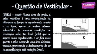 - Questão de Vestibular -
(ENEM – 2002) Numa área de praia, a
brisa marítima é uma consequência da
diferença no tempo de aquecimento do solo
e da água, apesar de ambos estarem
submetidos às mesmas condições de
irradiação solar. No local (solo) que se
aquece mais rapidamente, o ar fica mais
quente e sobe, deixando uma área de baixa
pressão, provocando o deslocamento do ar
da superfícieque estámaisfria(mar).
 