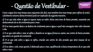 - Questão de Vestibular -
Como a água leva mais tempo para esquentar (de dia), mas também leva mais tempo para esfriar (à noite),
o fenômenonoturno(brisaterrestre)podeserexplicadoda seguinte maneira:
a) O ar que está sobre a água se aquece mais; ao subir, deixa uma área de baixa pressão, causando um
deslocamentode ar do continenteparao mar.
b) O ar mais quente desce e se desloca do continente para a água, a qual não conseguiu reter calor durante
o dia.
c) O ar que está sobre o mar se esfria e dissolve-se na água; forma-se, assim, um centro de baixa pressão,
que atraio ar quentedo continente.
d) O ar que está sobre a água se esfria, criando um centro de alta pressão que atrai massas de ar
continental.
e) O ar sobre o solo, mais quente, é deslocado para o mar, equilibrando a baixa temperatura do ar que está
sobreo mar.
 