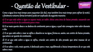 - Questão de Vestibular -
Como a água leva mais tempo para esquentar (de dia), mas também leva mais tempo para esfriar (à noite),
o fenômenonoturno(brisaterrestre)podeserexplicadoda seguinte maneira:
a) O ar que está sobre a água se aquece mais; ao subir, deixa uma área de baixa pressão, causando um
deslocamentode ar do continenteparao mar.
b) O ar mais quente desce e se desloca do continente para a água, a qual não conseguiu reter calor durante
o dia.
c) O ar que está sobre o mar se esfria e dissolve-se na água; forma-se, assim, um centro de baixa pressão,
que atraio ar quentedo continente.
d) O ar que está sobre a água se esfria, criando um centro de alta pressão que atrai massas de ar
continental.
e) O ar sobre o solo, mais quente, é deslocado para o mar, equilibrando a baixa temperatura do ar que está
sobreo mar.
 