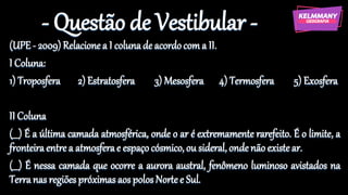 - Questão de Vestibular -
(UPE- 2009) Relacionea I colunade acordocoma II.
I Coluna:
1) Troposfera 2) Estratosfera 3) Mesosfera 4) Termosfera 5) Exosfera
II Coluna
(___) É a última camada atmosférica, onde o ar é extremamente rarefeito. É o limite, a
fronteiraentrea atmosferae espaçocósmico,ou sideral,ondenãoexistear.
(___) É nessa camada que ocorre a aurora austral, fenômeno luminoso avistados na
Terranas regiõespróximas aospolosNortee Sul.
 