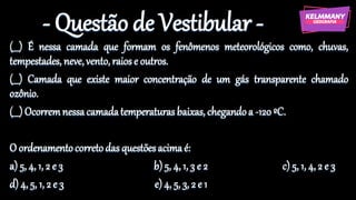 - Questão de Vestibular -
(___) É nessa camada que formam os fenômenos meteorológicos como, chuvas,
tempestades, neve,vento,raiose outros.
(___) Camada que existe maior concentração de um gás transparente chamado
ozônio.
(___) Ocorremnessacamadatemperaturasbaixas, chegandoa -120ºC.
O ordenamentocorretodas questõesacimaé:
a) 5, 4, 1, 2 e 3 b)5, 4, 1, 3 e 2 c) 5, 1, 4, 2 e 3
d) 4, 5, 1, 2 e 3 e)4, 5, 3, 2 e 1
 