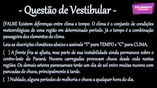 - Questão de Vestibular -
(FALM) Existem diferenças entre clima e tempo. O clima é o conjunto de condições
meteorológicas de uma região em determinado período. Já o tempo é a combinação
passageiradoselementos do clima.
Leiaas descriçõesclimáticasabaixoe assinale“T” paraTEMPOe “C”paraCLIMA.
( ) A frente fria se afasta, mas parte de sua instabilidade ainda permanece sobre o
centro-leste do Paraná. Nuvens carregadas provocam chuva desde cedo nestas
regiões. Os demais setores paranaenses terão um dia de sol entre muitas nuvens com
pancadasde chuva, principalmenteà tarde.
( ) Nublado, algunsperíodosde melhoriae chuvaa qualquerhorado dia.
 