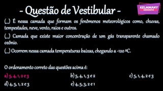 - Questão de Vestibular -
(___) É nessa camada que formam os fenômenos meteorológicos como, chuvas,
tempestades, neve,vento,raiose outros.
(___) Camada que existe maior concentração de um gás transparente chamado
ozônio.
(___) Ocorremnessacamadatemperaturasbaixas, chegandoa -120ºC.
O ordenamentocorretodas questõesacimaé:
a) 5, 4, 1, 2 e 3 b)5, 4, 1, 3 e 2 c) 5, 1, 4, 2 e 3
d) 4, 5, 1, 2 e 3 e)4, 5, 3, 2 e 1
 