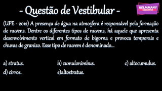 - Questão de Vestibular -
(UPE - 2012) A presença de água na atmosfera é responsável pela formação
de nuvens. Dentre os diferentes tipos de nuvens, há aquele que apresenta
desenvolvimento vertical em formato de bigorna e provoca temporais e
chuvas de granizo. Esse tipo de nuvemé denominado...
a) stratus. b) cumulonimbus. c) altocumulus.
d) cirros. e)altostratus.
 