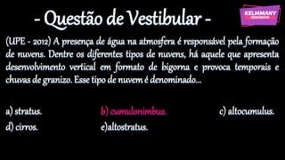 - Questão de Vestibular -
(UPE - 2012) A presença de água na atmosfera é responsável pela formação
de nuvens. Dentre os diferentes tipos de nuvens, há aquele que apresenta
desenvolvimento vertical em formato de bigorna e provoca temporais e
chuvas de granizo. Esse tipo de nuvemé denominado...
a) stratus. b) cumulonimbus. c) altocumulus.
d) cirros. e)altostratus.
 
