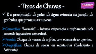 - Tipos de Chuvas -
✓ É a precipitação de gotas de água oriunda da junção de
gotículas que firmamas nuvens.
➢Convectiva: “Normais” – Intensa evaporação e resfriamento pela
ascensão (aguaceiros com raios).
➢Frontal: Choquede massas de ar frias, commassas de ar quentes.
➢Orográficas: Chuvas de serras ou montanhas (Barlavento e
Sotavento).
 