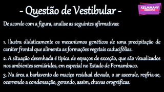 - Questão de Vestibular -
De acordocom a figura, analise as seguintesafirmativas:
1. Ilustra didaticamente os mecanismos genéticos de uma precipitação de
caráter frontal que alimentaas formaçõesvegetaiscaducifólias.
2. A situação desenhada é típica de espaços de exceção, que são visualizados
nos ambientessemiáridos, em especial no Estado de Pernambuco.
3. Na área a barlavento do maciço residual elevado, o ar ascende, resfria-se,
ocorrendo a condensação, gerando, assim, chuvasorográficas.
 
