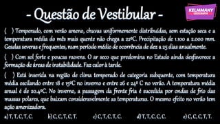 - Questão de Vestibular -
( ) Temperado, com verão ameno, chuvas uniformemente distribuídas, sem estação seca e a
temperatura média do mês mais quente não chega a 22ºC. Precipitação de 1.100 a 2.000 mm.
Geadasseveras e frequentes, numperíodomédiode ocorrênciade dez a 25 dias anualmente.
( ) Com sol forte e poucas nuvens. O ar seco que predomina no Estado ainda desfavorece a
formação de áreasde instabilidade.Faz calorà tarde.
( ) Está inserida na região de clima temperado de categoria subquente, com temperatura
média oscilando entre 18 e 15ºC no inverno e entre 26 e 24º C no verão. A temperatura média
anual é de 20.4ºC. No inverno, a passagem da frente fria é sucedida por ondas de frio das
massas polares, que baixam consideravelmente as temperaturas. O mesmo efeito no verão tem
ação amenizadora.
a) T, T, C, T, C. b) C, C, T, C, T. c) C, T, C, T, C. d)T, T, C, C, C. e)C, C, C, T, T.
 