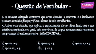- Questão de Vestibular -
4. A situação esboçada comprova que áreas elevadas a sotavento e a barlavento
possuemcondiçõesfitogeográficase de usodosolo semelhantes.
5. A área mais elevada, que definiu a espacialização de um clima local, tem a sua
existência explicada, em geral, pela ocorrência de corpos rochosos mais resistentes
aos processosde naturezaerosiva. EstãoCORRETAS...
a) apenas1 e 5. b) apenas 3 e 4. c) apenas 1, 4 e 5.
d) apenas2, 3 e 5. e)1, 2, 3, 4 e 5.
 
