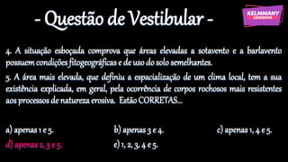 - Questão de Vestibular -
4. A situação esboçada comprova que áreas elevadas a sotavento e a barlavento
possuemcondiçõesfitogeográficase de usodosolo semelhantes.
5. A área mais elevada, que definiu a espacialização de um clima local, tem a sua
existência explicada, em geral, pela ocorrência de corpos rochosos mais resistentes
aos processosde naturezaerosiva. EstãoCORRETAS...
a) apenas1 e 5. b) apenas 3 e 4. c) apenas 1, 4 e 5.
d) apenas2, 3 e 5. e)1, 2, 3, 4 e 5.
 