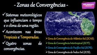 - Zonas de Convergências -
✓Sistemas meteorológicos
que influenciam o tempo
e o clima de uma região.
✓Acontecem nas áreas
Tropicais e Temperadas.
✓Quatro zonas de
convergências.
➢Zonade Convergênciado AtlânticoSul (ZCAS);
➢Zonade ConvergênciaIntertropical (ZCIT);
➢Zonade Convergênciado Pacífico Sul (ZCPS);
➢Zonade Convergênciado ÍndicoSul (ZCIS);
 