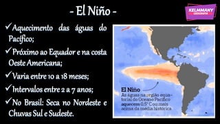 - El Niño -
✓Aquecimento das águas do
Pacífico;
✓Próximo ao Equador e na costa
Oeste Americana;
✓Variaentre 10 a 18 meses;
✓Intervalosentre 2 a 7 anos;
✓No Brasil: Seca no Nordeste e
Chuvas Sul e Sudeste.
 