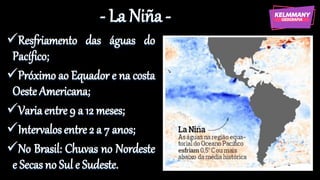- La Niña -
✓Resfriamento das águas do
Pacífico;
✓Próximo ao Equador e na costa
Oeste Americana;
✓Variaentre 9 a 12 meses;
✓Intervalosentre 2 a 7 anos;
✓No Brasil: Chuvas no Nordeste
e Secas no Sul e Sudeste.
 