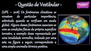 - Questão de Vestibular -
(UPE – 2018) Os fenômenos climáticos se
revestem de particular importância,
sobretudo quando se verificam em escala
global. Alguns desses fenômenos associam-se
com as condições físicas da própria superfície
terrestre, a exemplo desse representado por
uma tonalidade vermelha, indicado por uma
seta na figura a seguir, correspondente a
uma ampla anomalia térmicapositiva.
 