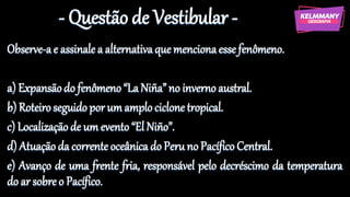 - Questão de Vestibular -
Observe-ae assinale a alternativaque mencionaesse fenômeno.
a) Expansãodo fenômeno“LaNiña”no inverno austral.
b) Roteiroseguido por um amplociclonetropical.
c) Localizaçãode um evento“El Niño”.
d) Atuaçãoda corrente oceânica do Peruno PacíficoCentral.
e) Avanço de uma frente fria, responsável pelo decréscimo da temperatura
do ar sobre o Pacífico.
 
