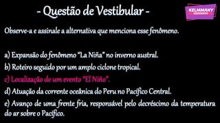 - Questão de Vestibular -
Observe-ae assinale a alternativaque mencionaesse fenômeno.
a) Expansãodo fenômeno“LaNiña”no inverno austral.
b) Roteiroseguido por um amplociclonetropical.
c) Localizaçãode um evento“El Niño”.
d) Atuaçãoda corrente oceânica do Peruno PacíficoCentral.
e) Avanço de uma frente fria, responsável pelo decréscimo da temperatura
do ar sobre o Pacífico.
 