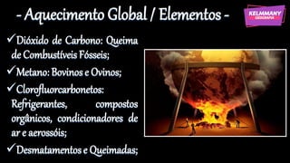 - Aquecimento Global / Elementos -
✓Dióxido de Carbono: Queima
de Combustíveis Fósseis;
✓Metano: Bovinose Ovinos;
✓Clorofluorcarbonetos:
Refrigerantes, compostos
orgânicos, condicionadores de
ar e aerossóis;
✓Desmatamentose Queimadas;
 